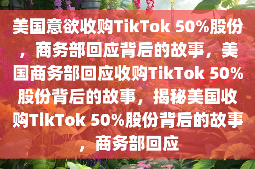 美国意欲收购TikTok 50%股份，商务部回应背后的故事，美国商务部回应收购TikTok 50%股份背后的故事，揭秘美国收购TikTok 50%股份背后的故事，商务部回应