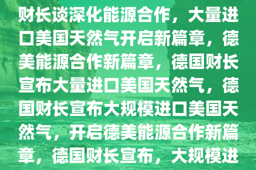 德财长称从美进口大量天然气，深化能源合作的新篇章，德财长谈深化能源合作，大量进口美国天然气开启新篇章，德美能源合作新篇章，德国财长宣布大量进口美国天然气，德国财长宣布大规模进口美国天然气，开启德美能源合作新篇章，德国财长宣布，大规模进口美国天然气，开启德美能源合作新篇章