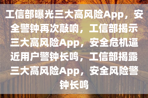 工信部曝光三大高风险App，安全警钟再次敲响，工信部揭示三大高风险App，安全危机逼近用户警钟长鸣，工信部揭露三大高风险App，安全风险警钟长鸣