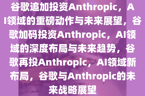 谷歌追加投资Anthropic，AI领域的重磅动作与未来展望，谷歌加码投资Anthropic，AI领域的深度布局与未来趋势，谷歌再投Anthropic，AI领域新布局，谷歌与Anthropic的未来战略展望