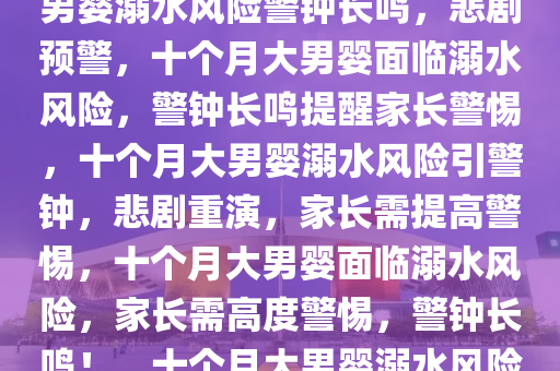 警惕！悲剧再现——十个月大男婴溺水风险警钟长鸣，悲剧预警，十个月大男婴面临溺水风险，警钟长鸣提醒家长警惕，十个月大男婴溺水风险引警钟，悲剧重演，家长需提高警惕，十个月大男婴面临溺水风险，家长需高度警惕，警钟长鸣！，十个月大男婴溺水风险再起，家长警惕！