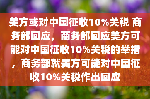 美方或对中国征收10%关税 商务部回应，商务部回应美方可能对中国征收10%关税的举措，商务部就美方可能对中国征收10%关税作出回应