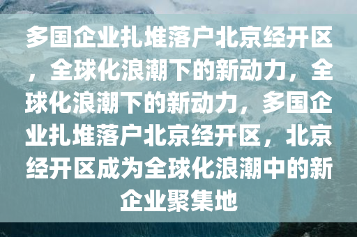 多国企业扎堆落户北京经开区，全球化浪潮下的新动力，全球化浪潮下的新动力，多国企业扎堆落户北京经开区，北京经开区成为全球化浪潮中的新企业聚集地