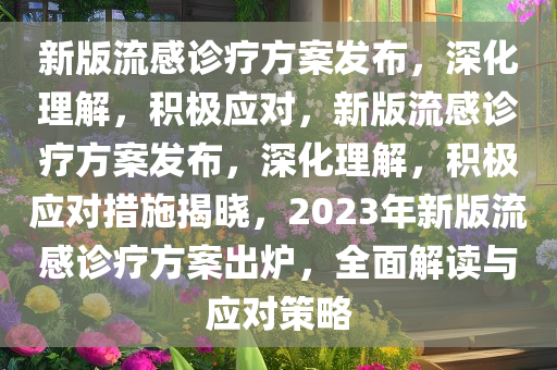 新版流感诊疗方案发布，深化理解，积极应对，新版流感诊疗方案发布，深化理解，积极应对措施揭晓，2023年新版流感诊疗方案出炉，全面解读与应对策略