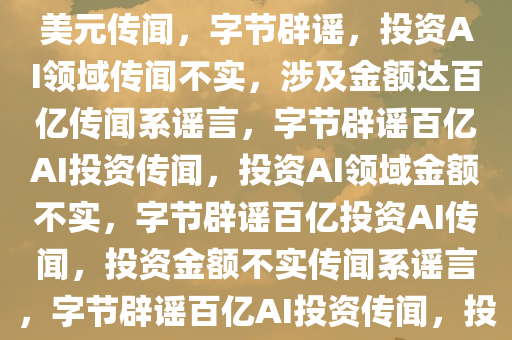 字节否认投资AI领域达120亿美元传闻，字节辟谣，投资AI领域传闻不实，涉及金额达百亿传闻系谣言，字节辟谣百亿AI投资传闻，投资AI领域金额不实，字节辟谣百亿投资AI传闻，投资金额不实传闻系谣言，字节辟谣百亿AI投资传闻，投资金额不实，纯属谣言