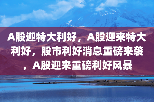 A股迎特大利好，A股迎来特大利好，股市利好消息重磅来袭，A股迎来重磅利好风暴