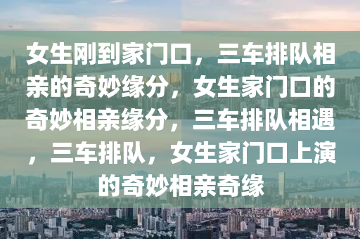 女生刚到家门口，三车排队相亲的奇妙缘分，女生家门口的奇妙相亲缘分，三车排队相遇，三车排队，女生家门口上演的奇妙相亲奇缘