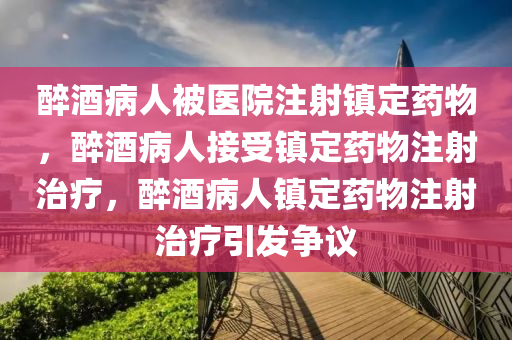 醉酒病人被医院注射镇定药物，醉酒病人接受镇定药物注射治疗，醉酒病人镇定药物注射治疗引发争议