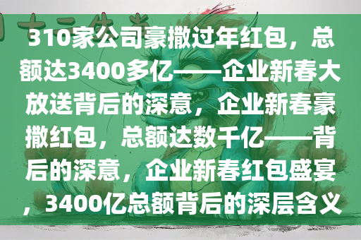 310家公司豪撒过年红包，总额达3400多亿——企业新春大放送背后的深意，企业新春豪撒红包，总额达数千亿——背后的深意，企业新春红包盛宴，3400亿总额背后的深层含义