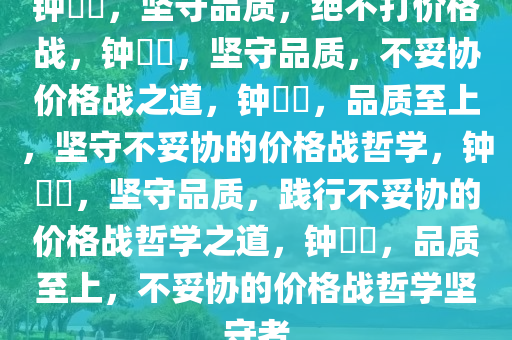 钟睒睒，坚守品质，绝不打价格战，钟睒睒，坚守品质，不妥协价格战之道，钟睒睒，品质至上，坚守不妥协的价格战哲学，钟睒睒，坚守品质，践行不妥协的价格战哲学之道，钟睒睒，品质至上，不妥协的价格战哲学坚守者