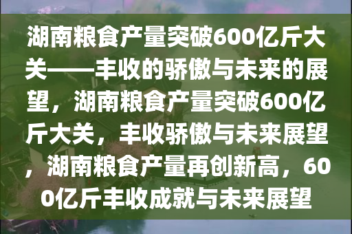 湖南粮食产量突破600亿斤大关——丰收的骄傲与未来的展望，湖南粮食产量突破600亿斤大关，丰收骄傲与未来展望，湖南粮食产量再创新高，600亿斤丰收成就与未来展望