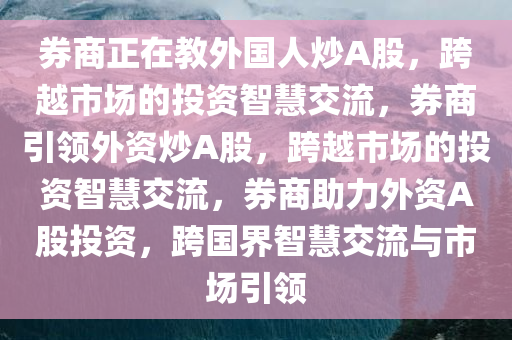 券商正在教外国人炒A股，跨越市场的投资智慧交流，券商引领外资炒A股，跨越市场的投资智慧交流，券商助力外资A股投资，跨国界智慧交流与市场引领