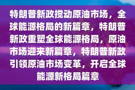 特朗普新政搅动原油市场，全球能源格局的新篇章，特朗普新政重塑全球能源格局，原油市场迎来新篇章，特朗普新政引领原油市场变革，开启全球能源新格局篇章