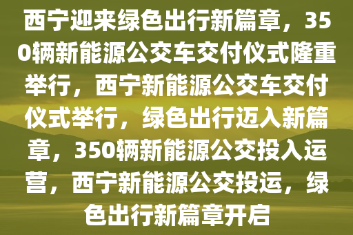 西宁迎来绿色出行新篇章，350辆新能源公交车交付仪式隆重举行，西宁新能源公交车交付仪式举行，绿色出行迈入新篇章，350辆新能源公交投入运营，西宁新能源公交投运，绿色出行新篇章开启