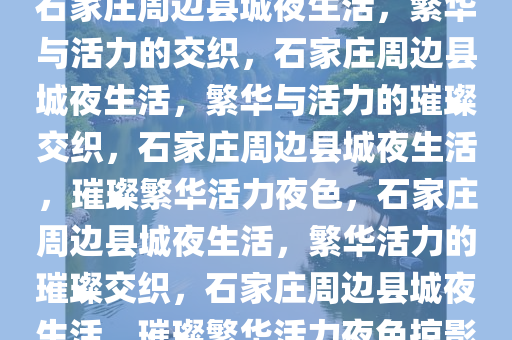 石家庄周边县城夜生活，繁华与活力的交织，石家庄周边县城夜生活，繁华与活力的璀璨交织，石家庄周边县城夜生活，璀璨繁华活力夜色，石家庄周边县城夜生活，繁华活力的璀璨交织，石家庄周边县城夜生活，璀璨繁华活力夜色掠影