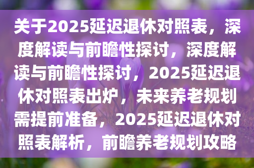 关于2025延迟退休对照表，深度解读与前瞻性探讨，深度解读与前瞻性探讨，2025延迟退休对照表出炉，未来养老规划需提前准备，2025延迟退休对照表解析，前瞻养老规划攻略