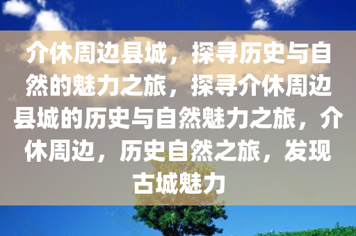 介休周边县城，探寻历史与自然的魅力之旅，探寻介休周边县城的历史与自然魅力之旅，介休周边，历史自然之旅，发现古城魅力