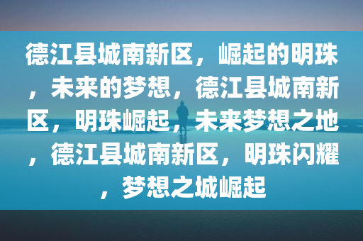 德江县城南新区，崛起的明珠，未来的梦想，德江县城南新区，明珠崛起，未来梦想之地，德江县城南新区，明珠闪耀，梦想之城崛起