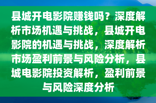 县城开电影院赚钱吗？深度解析市场机遇与挑战，县城开电影院的机遇与挑战，深度解析市场盈利前景与风险分析，县城电影院投资解析，盈利前景与风险深度分析