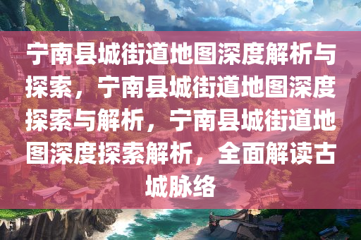 宁南县城街道地图深度解析与探索，宁南县城街道地图深度探索与解析，宁南县城街道地图深度探索解析，全面解读古城脉络