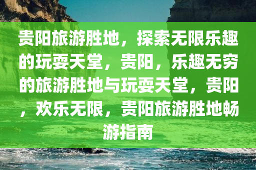 贵阳旅游胜地，探索无限乐趣的玩耍天堂，贵阳，乐趣无穷的旅游胜地与玩耍天堂，贵阳，欢乐无限，贵阳旅游胜地畅游指南