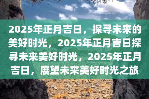 2025年正月吉日，探寻未来的美好时光，2025年正月吉日探寻未来美好时光，2025年正月吉日，展望未来美好时光之旅