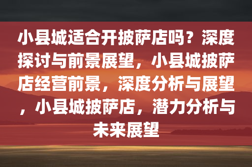 小县城适合开披萨店吗？深度探讨与前景展望，小县城披萨店经营前景，深度分析与展望，小县城披萨店，潜力分析与未来展望