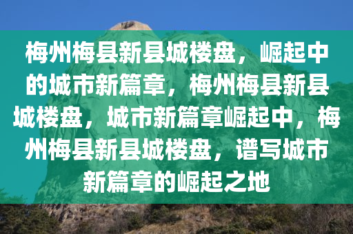 梅州梅县新县城楼盘，崛起中的城市新篇章，梅州梅县新县城楼盘，城市新篇章崛起中，梅州梅县新县城楼盘，谱写城市新篇章的崛起之地