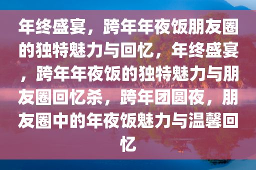 年终盛宴，跨年年夜饭朋友圈的独特魅力与回忆，年终盛宴，跨年年夜饭的独特魅力与朋友圈回忆杀，跨年团圆夜，朋友圈中的年夜饭魅力与温馨回忆