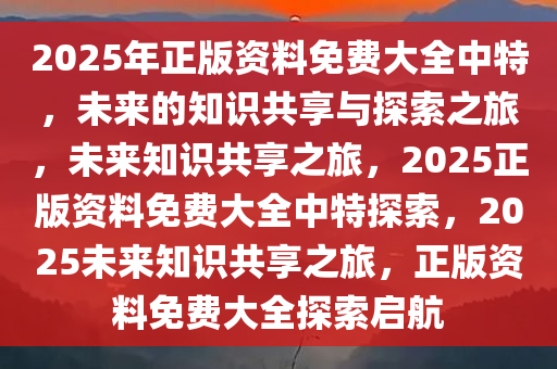 2025年正版资料免费大全中特，未来的知识共享与探索之旅，未来知识共享之旅，2025正版资料免费大全中特探索，2025未来知识共享之旅，正版资料免费大全探索启航