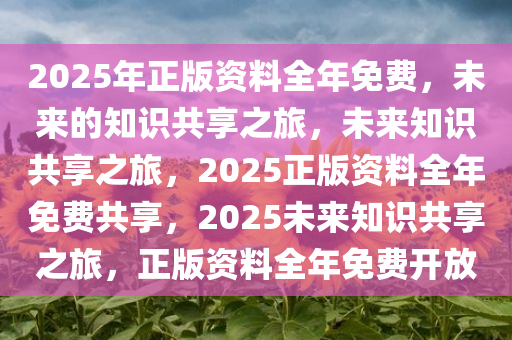 2025年正版资料全年免费，未来的知识共享之旅，未来知识共享之旅，2025正版资料全年免费共享，2025未来知识共享之旅，正版资料全年免费开放