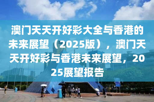 澳门天天开好彩大全与香港的未来展望（2025版），澳门天天开好彩与香港未来展望，2025展望报告