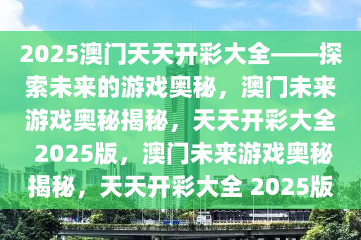 2025澳门天天开彩大全——探索未来的游戏奥秘，澳门未来游戏奥秘揭秘，天天开彩大全 2025版，澳门未来游戏奥秘揭秘，天天开彩大全 2025版