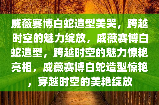 戚薇赛博白蛇造型美哭，跨越时空的魅力绽放，戚薇赛博白蛇造型，跨越时空的魅力惊艳亮相，戚薇赛博白蛇造型惊艳，穿越时空的美艳绽放