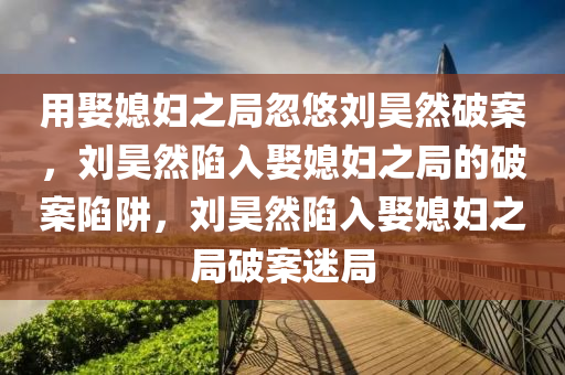 用娶媳妇之局忽悠刘昊然破案，刘昊然陷入娶媳妇之局的破案陷阱，刘昊然陷入娶媳妇之局破案迷局