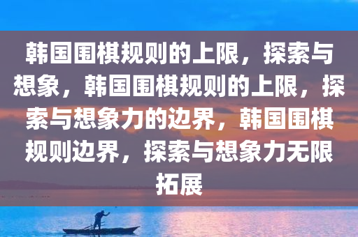 韩国围棋规则的上限，探索与想象，韩国围棋规则的上限，探索与想象力的边界，韩国围棋规则边界，探索与想象力无限拓展