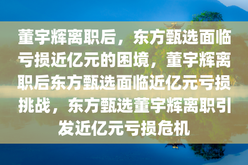 董宇辉离职后，东方甄选面临亏损近亿元的困境，董宇辉离职后东方甄选面临近亿元亏损挑战，东方甄选董宇辉离职引发近亿元亏损危机