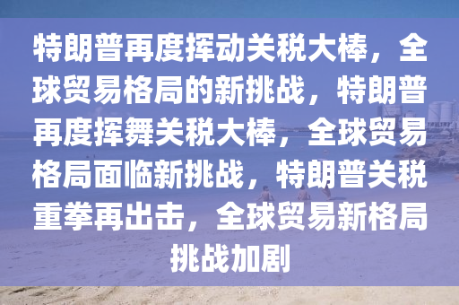 特朗普再度挥动关税大棒，全球贸易格局的新挑战，特朗普再度挥舞关税大棒，全球贸易格局面临新挑战，特朗普关税重拳再出击，全球贸易新格局挑战加剧