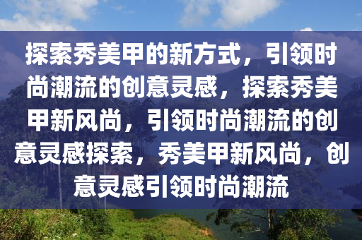 探索秀美甲的新方式，引领时尚潮流的创意灵感，探索秀美甲新风尚，引领时尚潮流的创意灵感探索，秀美甲新风尚，创意灵感引领时尚潮流