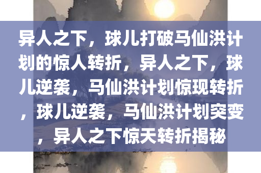 异人之下，球儿打破马仙洪计划的惊人转折，异人之下，球儿逆袭，马仙洪计划惊现转折，球儿逆袭，马仙洪计划突变，异人之下惊天转折揭秘