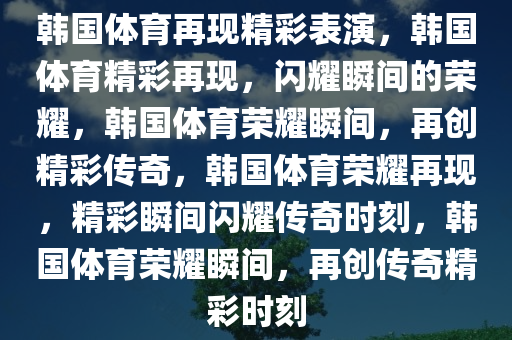 韩国体育再现精彩表演，韩国体育精彩再现，闪耀瞬间的荣耀，韩国体育荣耀瞬间，再创精彩传奇，韩国体育荣耀再现，精彩瞬间闪耀传奇时刻，韩国体育荣耀瞬间，再创传奇精彩时刻