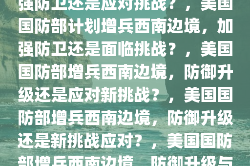 美国防部计划增兵西南边境，加强防卫还是应对挑战？，美国国防部计划增兵西南边境，加强防卫还是面临挑战？，美国国防部增兵西南边境，防御升级还是应对新挑战？，美国国防部增兵西南边境，防御升级还是新挑战应对？，美国国防部增兵西南边境，防御升级与新挑战应对并行