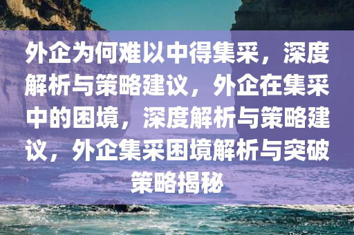 外企为何难以中得集采，深度解析与策略建议，外企在集采中的困境，深度解析与策略建议，外企集采困境解析与突破策略揭秘