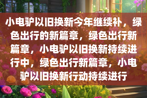 小电驴以旧换新今年继续补，绿色出行的新篇章，绿色出行新篇章，小电驴以旧换新持续进行中，绿色出行新篇章，小电驴以旧换新行动持续进行