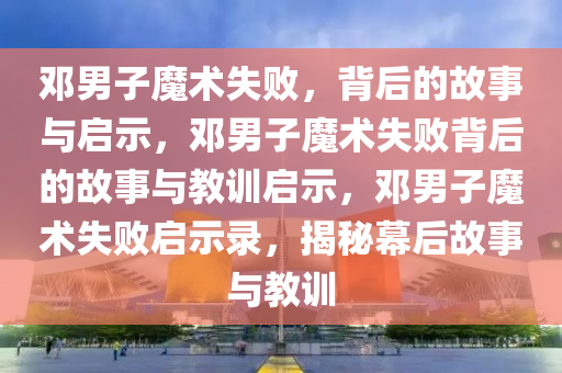 邓男子魔术失败，背后的故事与启示，邓男子魔术失败背后的故事与教训启示，邓男子魔术失败启示录，揭秘幕后故事与教训