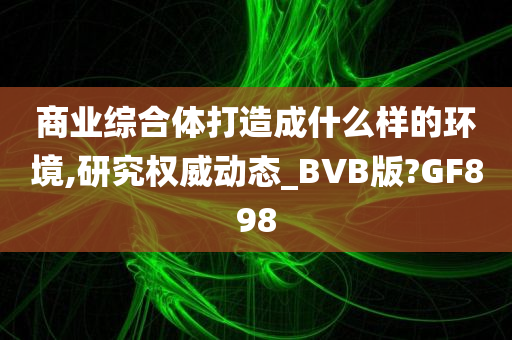 商业综合体打造成什么样的环境,研究权威动态_BVB版?GF898