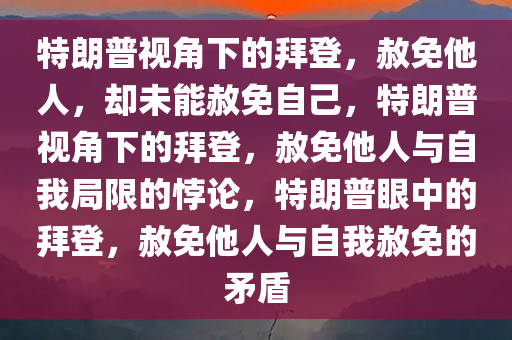 特朗普视角下的拜登，赦免他人，却未能赦免自己，特朗普视角下的拜登，赦免他人与自我局限的悖论，特朗普眼中的拜登，赦免他人与自我赦免的矛盾