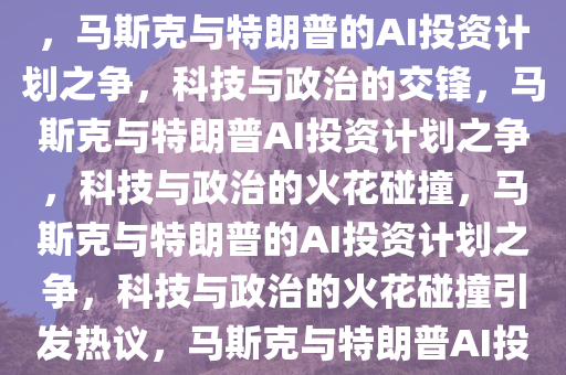 马斯克公开质疑特朗普AI投资计划，一场科技与政治的碰撞，马斯克与特朗普的AI投资计划之争，科技与政治的交锋，马斯克与特朗普AI投资计划之争，科技与政治的火花碰撞，马斯克与特朗普的AI投资计划之争，科技与政治的火花碰撞引发热议，马斯克与特朗普AI投资计划之争，科技政治火花碰撞