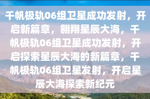 千帆极轨06组卫星成功发射，开启新篇章，翱翔星辰大海，千帆极轨06组卫星成功发射，开启探索星辰大海的新篇章，千帆极轨06组卫星发射，开启星辰大海探索新纪元