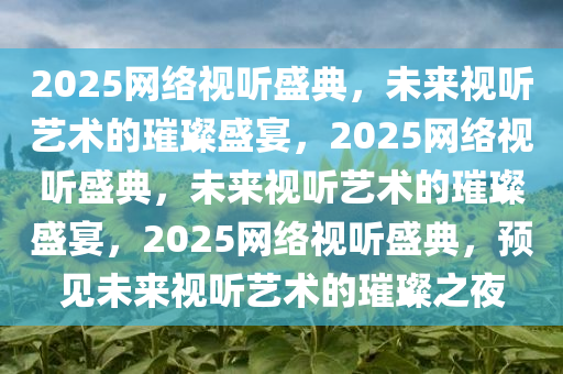 2025网络视听盛典，未来视听艺术的璀璨盛宴，2025网络视听盛典，未来视听艺术的璀璨盛宴，2025网络视听盛典，预见未来视听艺术的璀璨之夜